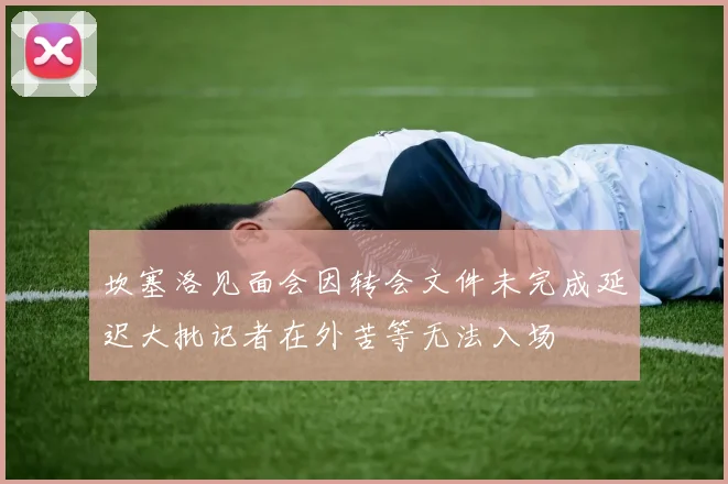 坎塞洛见面会因转会文件未完成延迟大批记者在外苦等无法入场