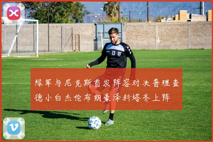 绿军与尼克斯首发阵容对决普理查德小白杰伦布朗豪泽科塔齐上阵
