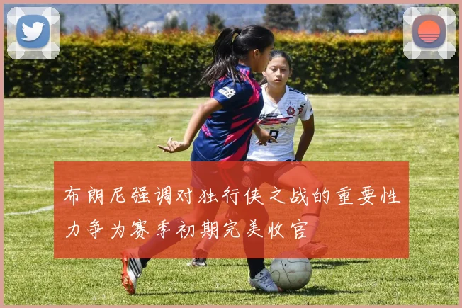 布朗尼强调对独行侠之战的重要性力争为赛季初期完美收官