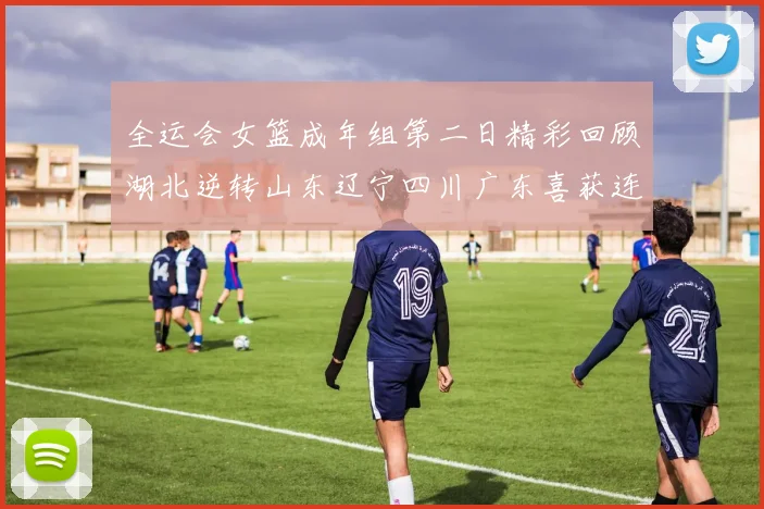 全运会女篮成年组第二日精彩回顾湖北逆转山东辽宁四川广东喜获连胜