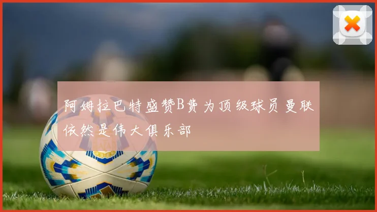 阿姆拉巴特盛赞B费为顶级球员曼联依然是伟大俱乐部