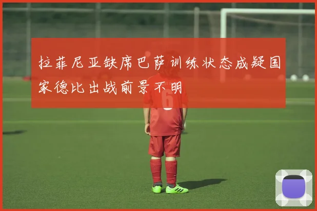 拉菲尼亚缺席巴萨训练状态成疑国家德比出战前景不明