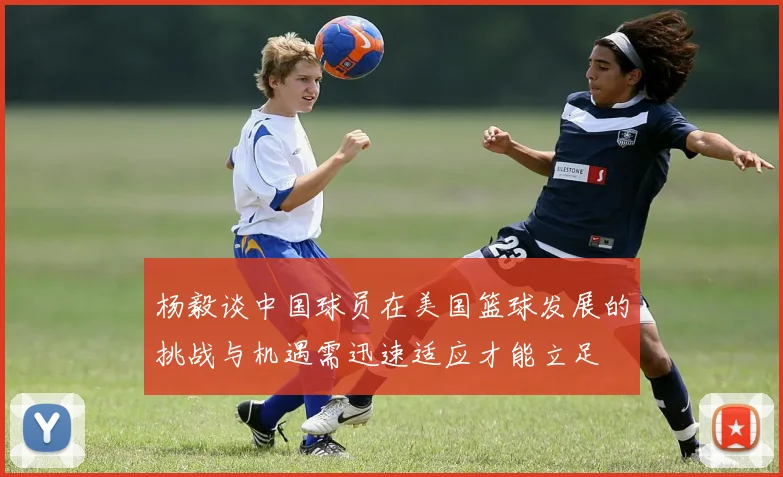 杨毅谈中国球员在美国篮球发展的挑战与机遇需迅速适应才能立足