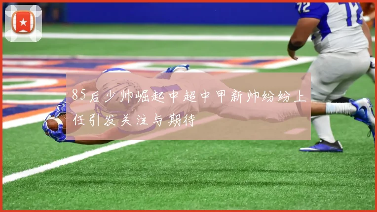 85后少帅崛起中超中甲新帅纷纷上任引发关注与期待