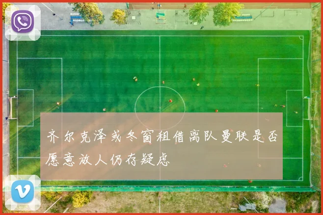 齐尔克泽或冬窗租借离队曼联是否愿意放人仍存疑虑