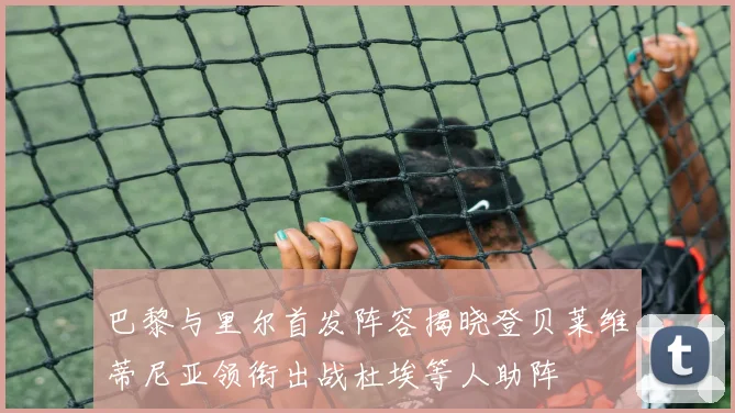 巴黎与里尔首发阵容揭晓登贝莱维蒂尼亚领衔出战杜埃等人助阵