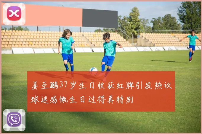 姜至鹏37岁生日收获红牌引发热议球迷感慨生日过得真特别