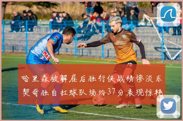 哈里森被解雇后独行侠战绩惨淡东契奇独自扛球队场均37分表现惊艳