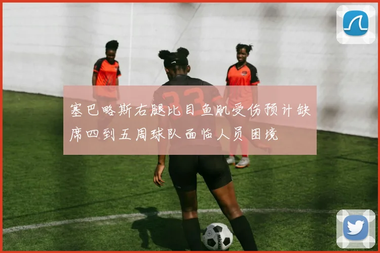 塞巴略斯右腿比目鱼肌受伤预计缺席四到五周球队面临人员困境