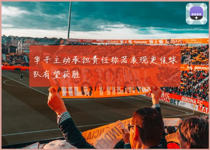 华子主动承担责任称若表现更佳球队有望获胜