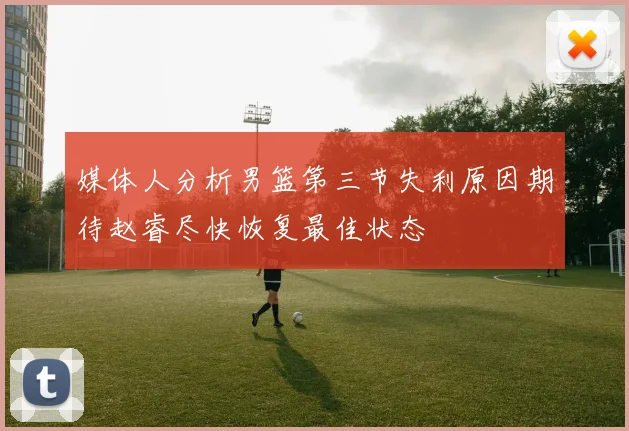 媒体人分析男篮第三节失利原因期待赵睿尽快恢复最佳状态