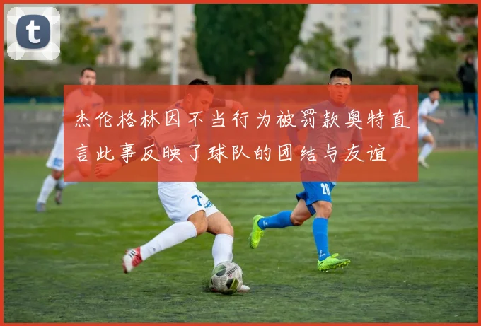 杰伦格林因不当行为被罚款奥特直言此事反映了球队的团结与友谊