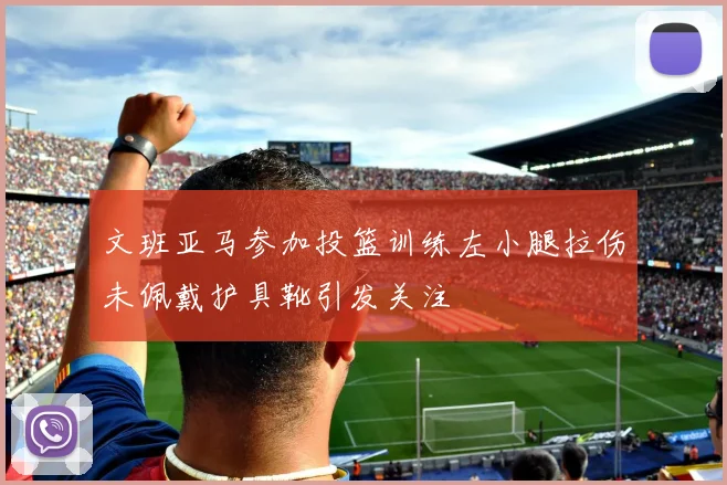 文班亚马参加投篮训练左小腿拉伤未佩戴护具靴引发关注