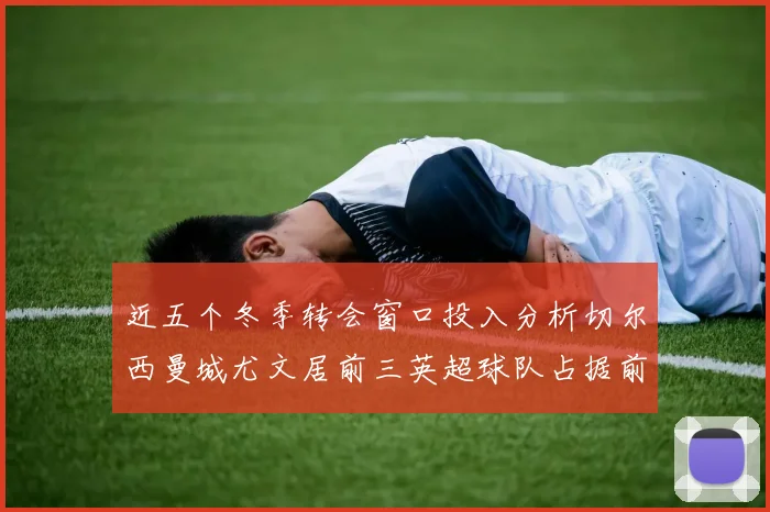 近五个冬季转会窗口投入分析切尔西曼城尤文居前三英超球队占据前十五名中的七席