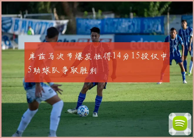 库兹马次节爆发独得14分15投仅中5助球队争取胜利