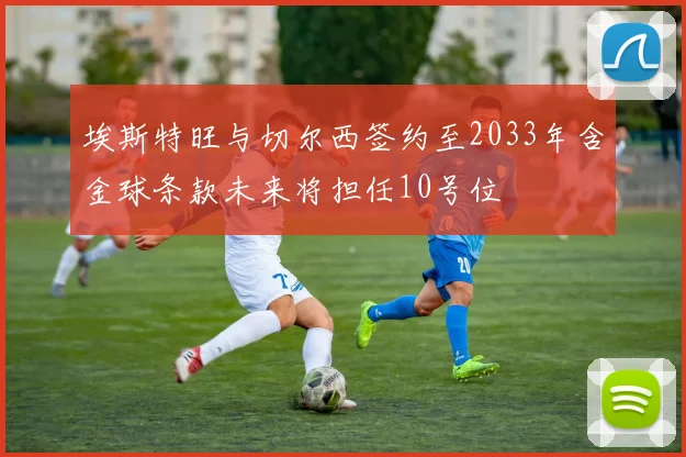 埃斯特旺与切尔西签约至2033年含金球条款未来将担任10号位