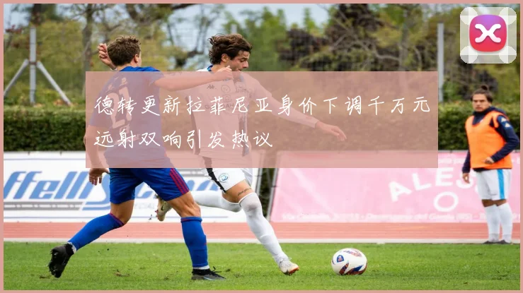 德转更新拉菲尼亚身价下调千万元远射双响引发热议