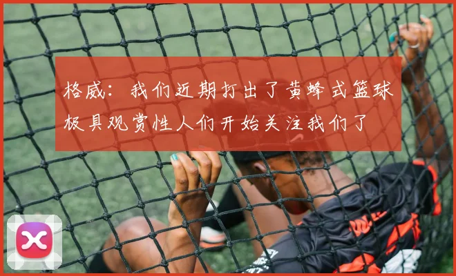 格威：我们近期打出了黄蜂式篮球极具观赏性人们开始关注我们了