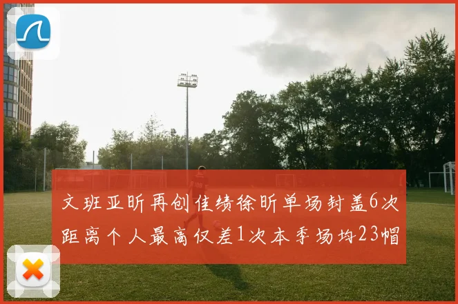 文班亚昕再创佳绩徐昕单场封盖6次距离个人最高仅差1次本季场均23帽领跑联盟