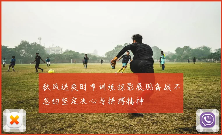 秋风送爽时节训练掠影展现备战不怠的坚定决心与拼搏精神
