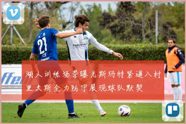 湖人训练场景曝光斯玛特紧逼八村里夫斯全力防守展现球队默契