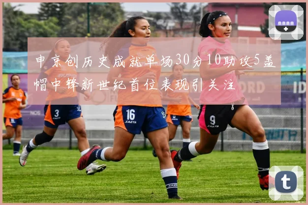 申京创历史成就单场30分10助攻5盖帽中锋新世纪首位表现引关注