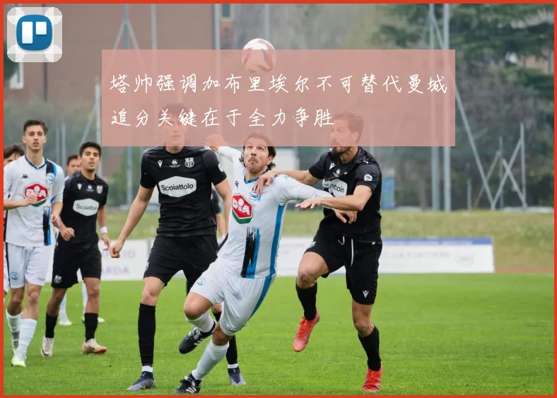 塔帅强调加布里埃尔不可替代曼城追分关键在于全力争胜