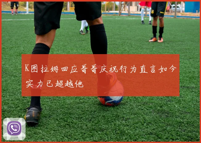 K图拉姆回应哥哥庆祝行为直言如今实力已超越他