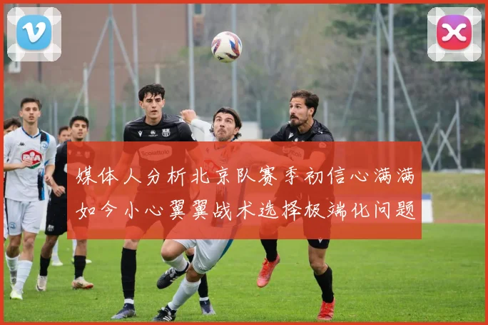 媒体人分析北京队赛季初信心满满如今小心翼翼战术选择极端化问题探讨
