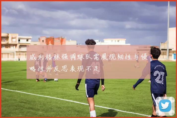 威利格林强调球队需展现韧性与侵略性并反思表现不足
